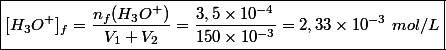 \boxed{[H_3O^+]_f = \dfrac{n_f(H_3O^+)}{V_1 + V_2} = \dfrac{3,5 \times 10^{-4}}{150 \times 10^{-3}}= 2,33 \times 10^{-3} ~mol/L}